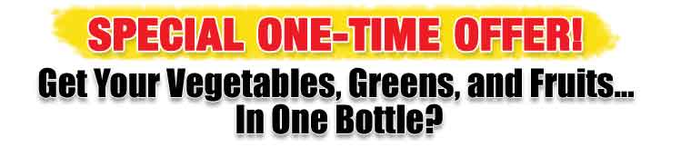 SPECIAL ONE-TIME OFFER Get Your Vegetables, Greens and Fruits..
In One Bottle? SPECIAL ONE-TIME OFFER
Get Your Vegetables, Greens and Fruits..
In One Bottle?